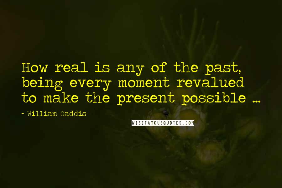 William Gaddis Quotes: How real is any of the past, being every moment revalued to make the present possible ...