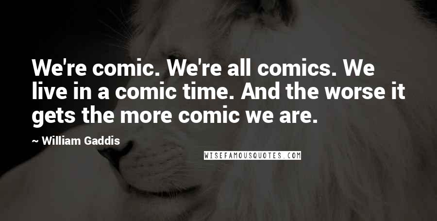 William Gaddis Quotes: We're comic. We're all comics. We live in a comic time. And the worse it gets the more comic we are.