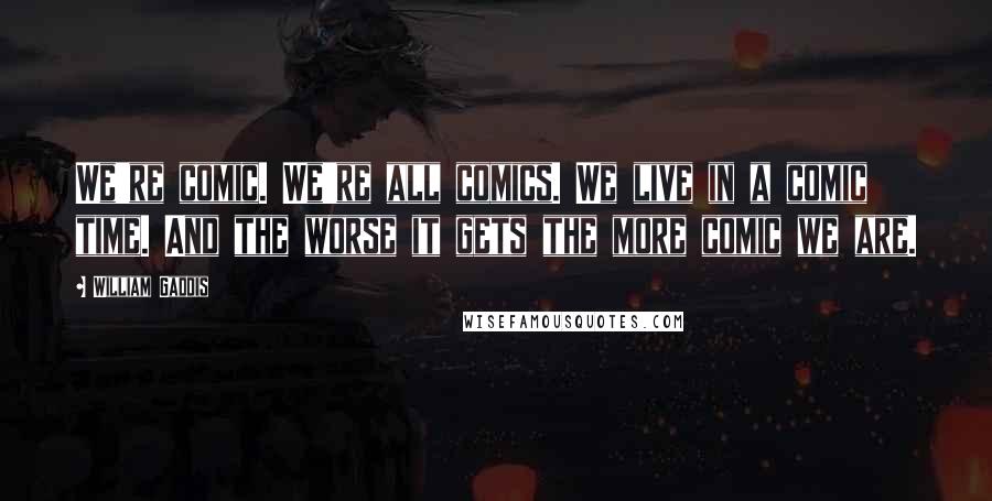 William Gaddis Quotes: We're comic. We're all comics. We live in a comic time. And the worse it gets the more comic we are.