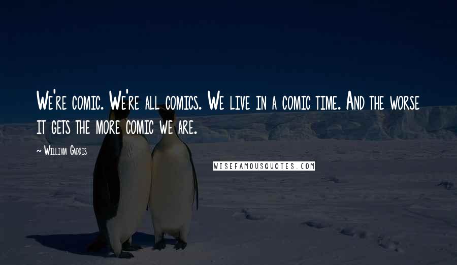 William Gaddis Quotes: We're comic. We're all comics. We live in a comic time. And the worse it gets the more comic we are.