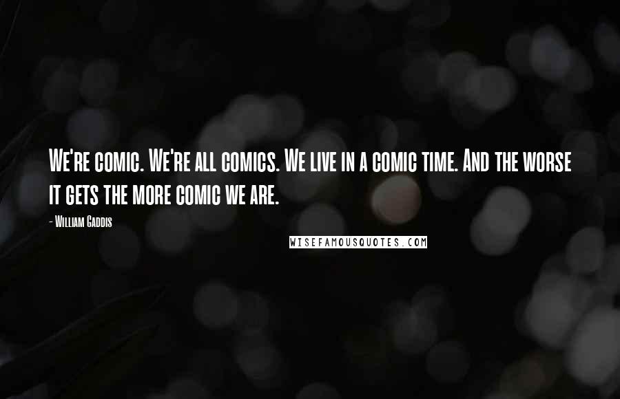 William Gaddis Quotes: We're comic. We're all comics. We live in a comic time. And the worse it gets the more comic we are.