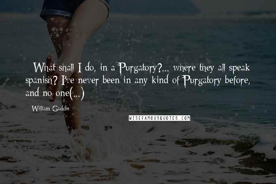 William Gaddis Quotes:  - What shall I do, in a Purgatory?... where they all speak spanish? I've never been in any kind of Purgatory before, and no one(...)