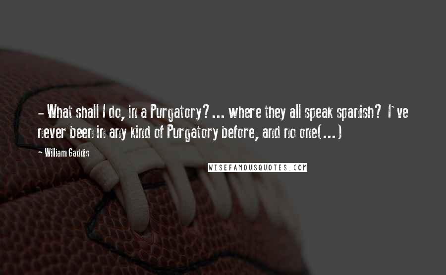 William Gaddis Quotes:  - What shall I do, in a Purgatory?... where they all speak spanish? I've never been in any kind of Purgatory before, and no one(...)