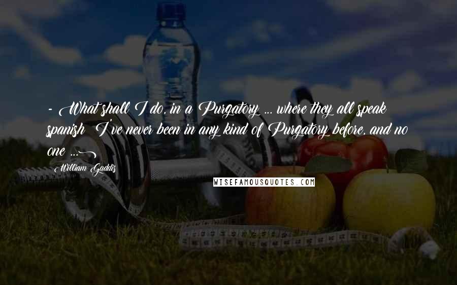 William Gaddis Quotes:  - What shall I do, in a Purgatory?... where they all speak spanish? I've never been in any kind of Purgatory before, and no one(...)