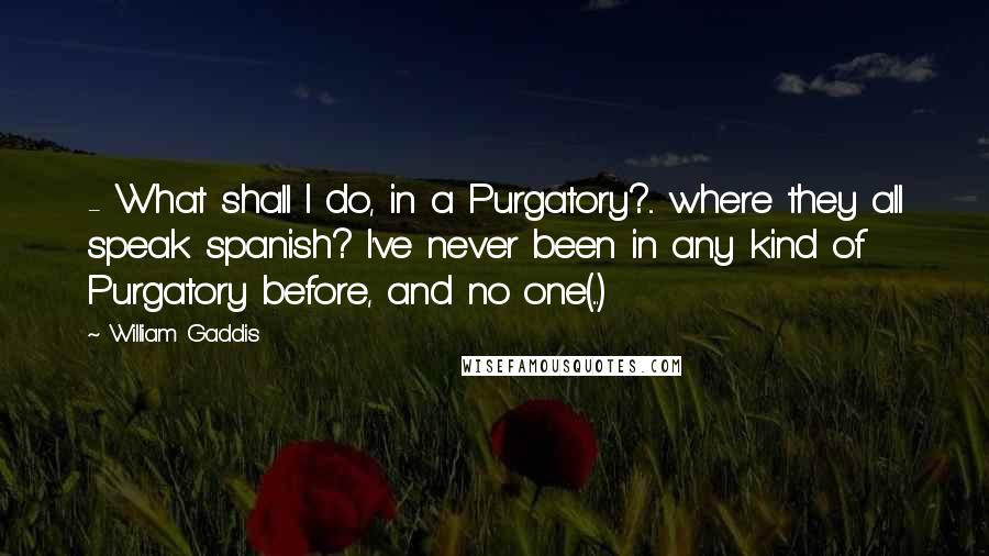 William Gaddis Quotes:  - What shall I do, in a Purgatory?... where they all speak spanish? I've never been in any kind of Purgatory before, and no one(...)