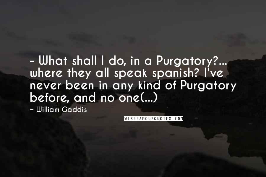 William Gaddis Quotes:  - What shall I do, in a Purgatory?... where they all speak spanish? I've never been in any kind of Purgatory before, and no one(...)