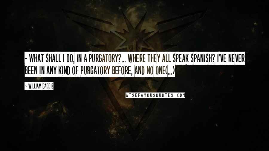 William Gaddis Quotes:  - What shall I do, in a Purgatory?... where they all speak spanish? I've never been in any kind of Purgatory before, and no one(...)