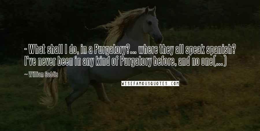 William Gaddis Quotes:  - What shall I do, in a Purgatory?... where they all speak spanish? I've never been in any kind of Purgatory before, and no one(...)