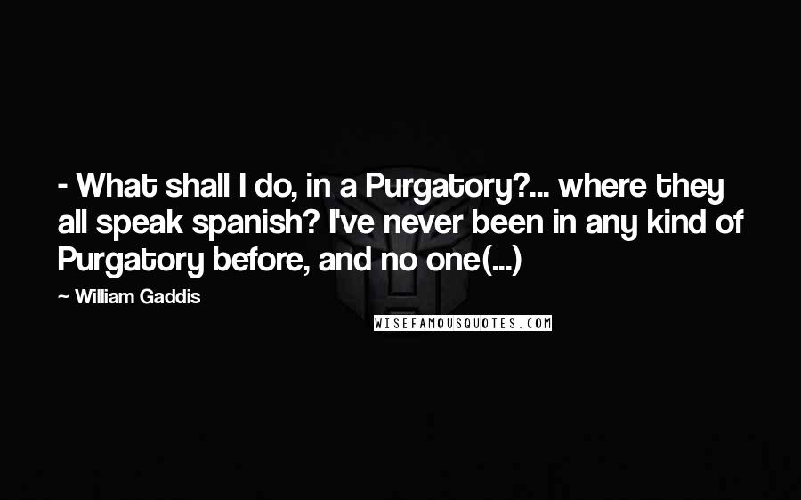 William Gaddis Quotes:  - What shall I do, in a Purgatory?... where they all speak spanish? I've never been in any kind of Purgatory before, and no one(...)
