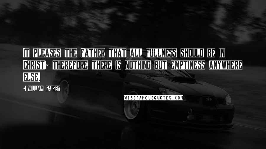 William Gadsby Quotes: It pleases the Father that all fullness should be in Christ; therefore there is nothing but emptiness anywhere else.