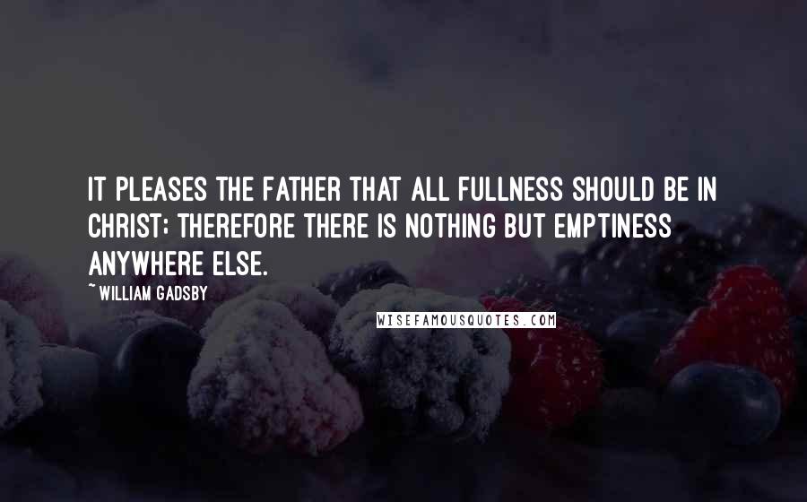 William Gadsby Quotes: It pleases the Father that all fullness should be in Christ; therefore there is nothing but emptiness anywhere else.