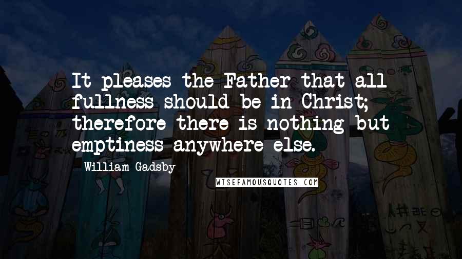 William Gadsby Quotes: It pleases the Father that all fullness should be in Christ; therefore there is nothing but emptiness anywhere else.