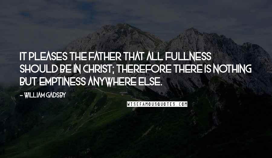 William Gadsby Quotes: It pleases the Father that all fullness should be in Christ; therefore there is nothing but emptiness anywhere else.