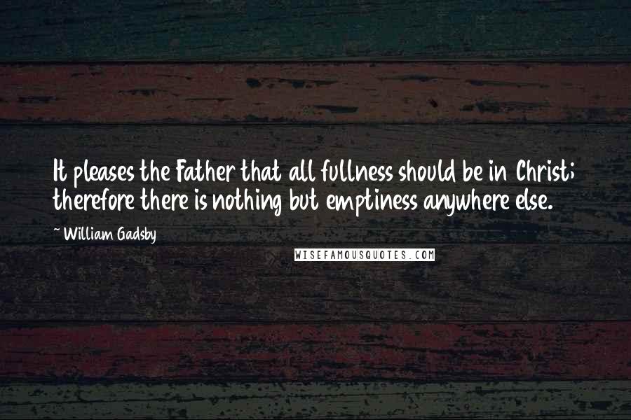 William Gadsby Quotes: It pleases the Father that all fullness should be in Christ; therefore there is nothing but emptiness anywhere else.