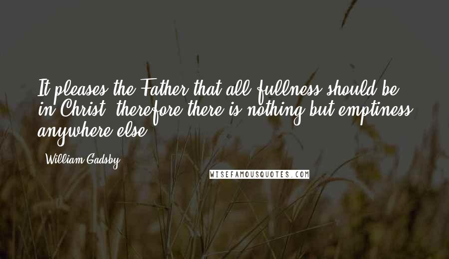 William Gadsby Quotes: It pleases the Father that all fullness should be in Christ; therefore there is nothing but emptiness anywhere else.