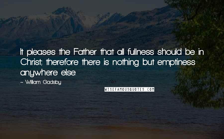 William Gadsby Quotes: It pleases the Father that all fullness should be in Christ; therefore there is nothing but emptiness anywhere else.