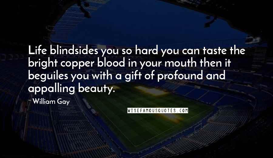 William Gay Quotes: Life blindsides you so hard you can taste the bright copper blood in your mouth then it beguiles you with a gift of profound and appalling beauty.