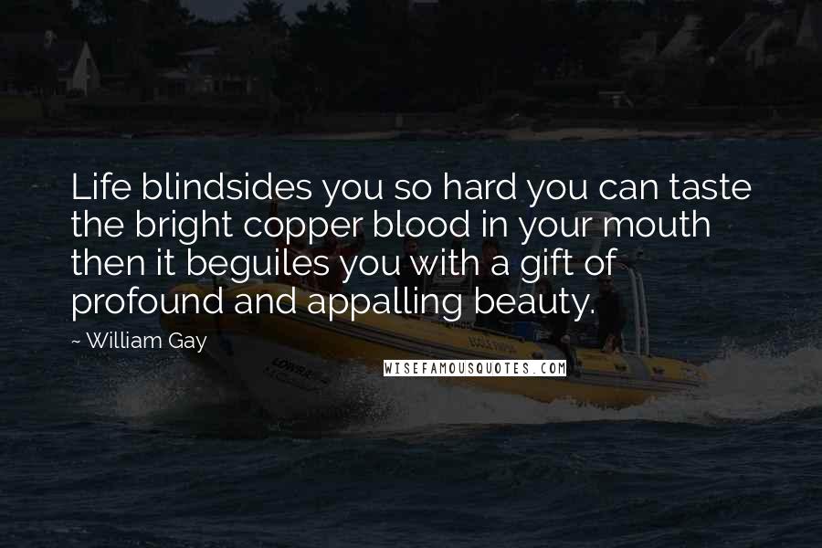 William Gay Quotes: Life blindsides you so hard you can taste the bright copper blood in your mouth then it beguiles you with a gift of profound and appalling beauty.