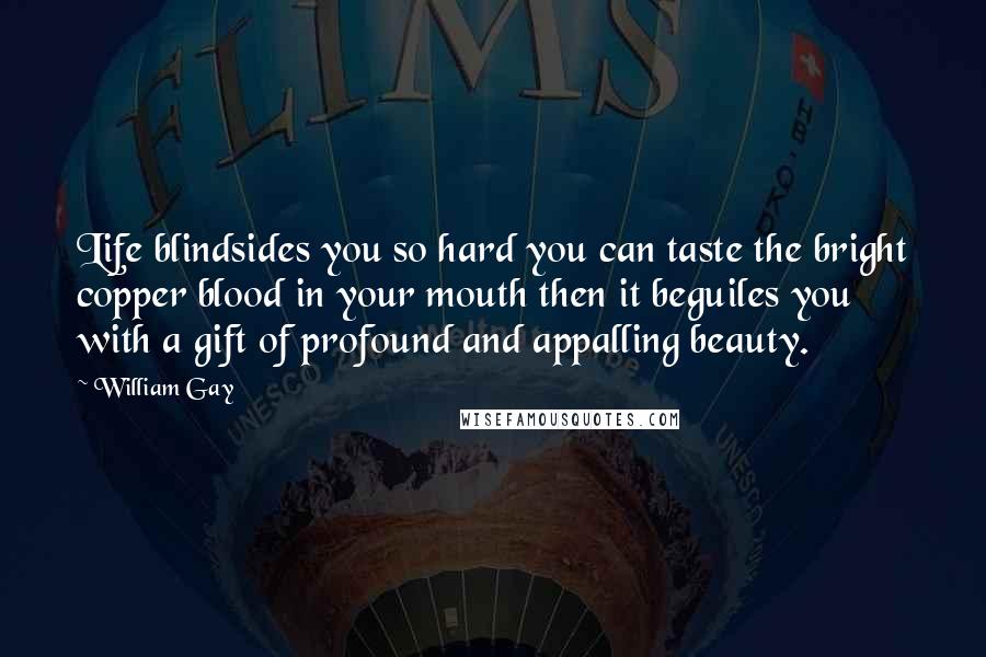 William Gay Quotes: Life blindsides you so hard you can taste the bright copper blood in your mouth then it beguiles you with a gift of profound and appalling beauty.