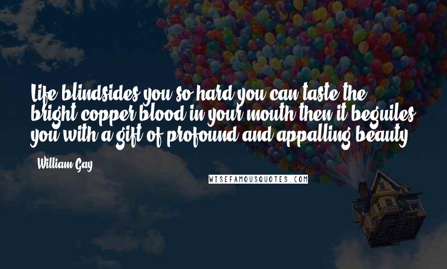 William Gay Quotes: Life blindsides you so hard you can taste the bright copper blood in your mouth then it beguiles you with a gift of profound and appalling beauty.