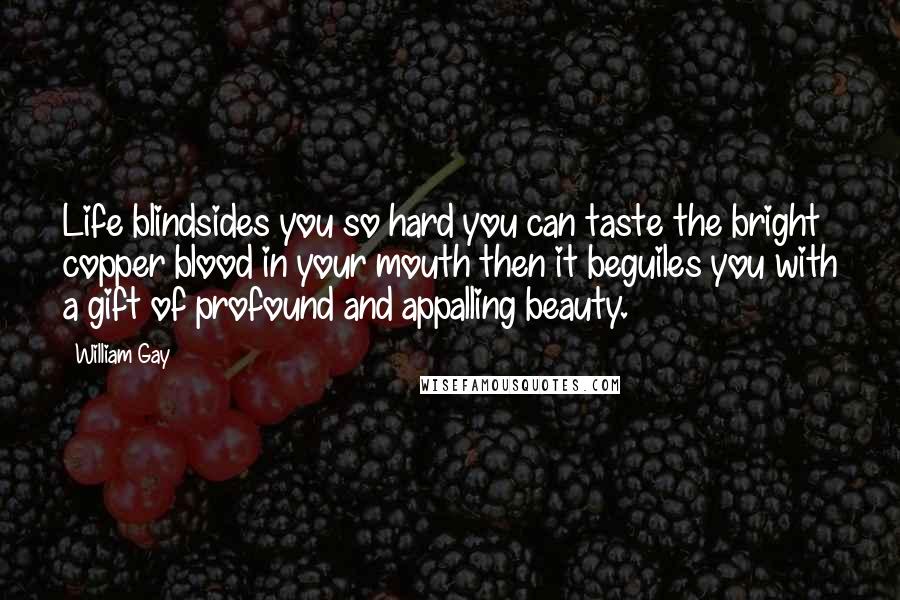 William Gay Quotes: Life blindsides you so hard you can taste the bright copper blood in your mouth then it beguiles you with a gift of profound and appalling beauty.