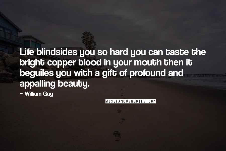 William Gay Quotes: Life blindsides you so hard you can taste the bright copper blood in your mouth then it beguiles you with a gift of profound and appalling beauty.