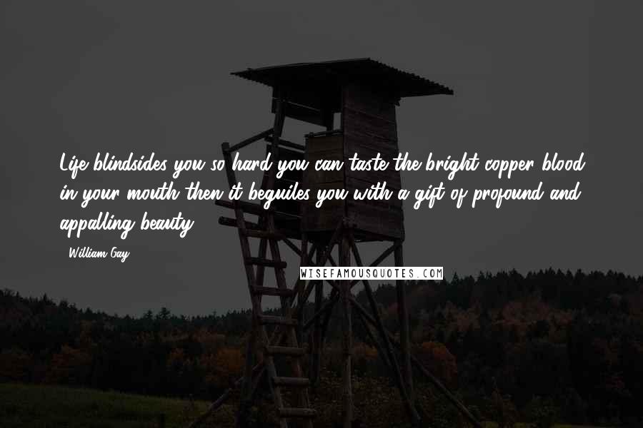 William Gay Quotes: Life blindsides you so hard you can taste the bright copper blood in your mouth then it beguiles you with a gift of profound and appalling beauty.