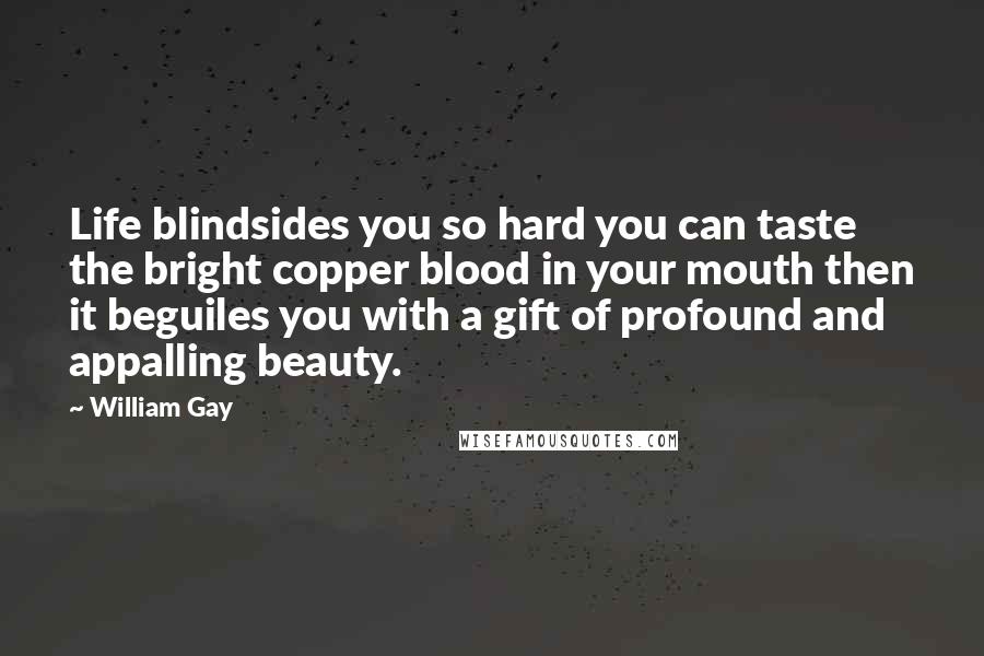 William Gay Quotes: Life blindsides you so hard you can taste the bright copper blood in your mouth then it beguiles you with a gift of profound and appalling beauty.