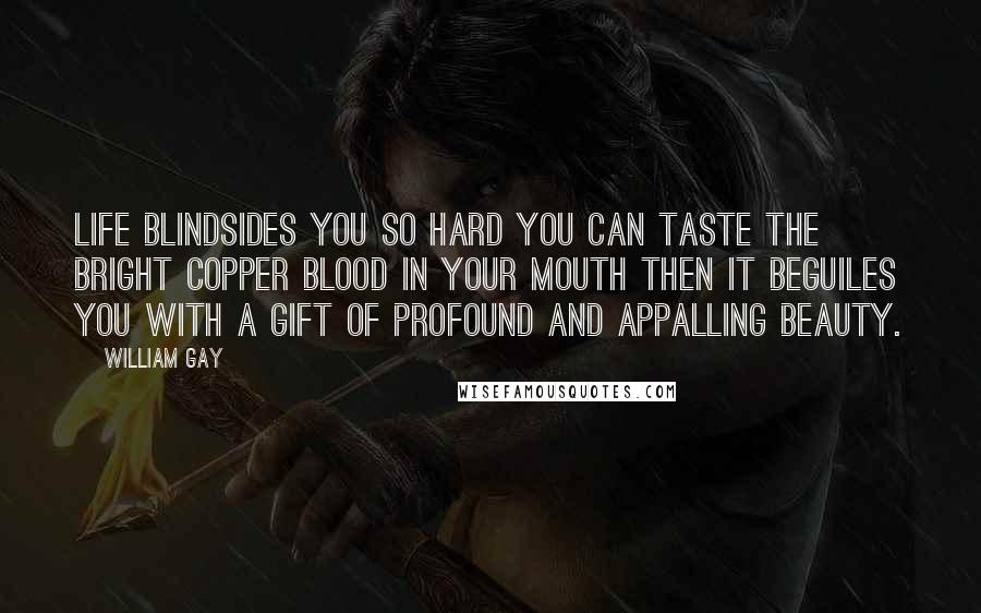 William Gay Quotes: Life blindsides you so hard you can taste the bright copper blood in your mouth then it beguiles you with a gift of profound and appalling beauty.