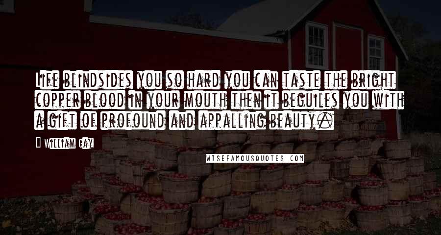 William Gay Quotes: Life blindsides you so hard you can taste the bright copper blood in your mouth then it beguiles you with a gift of profound and appalling beauty.