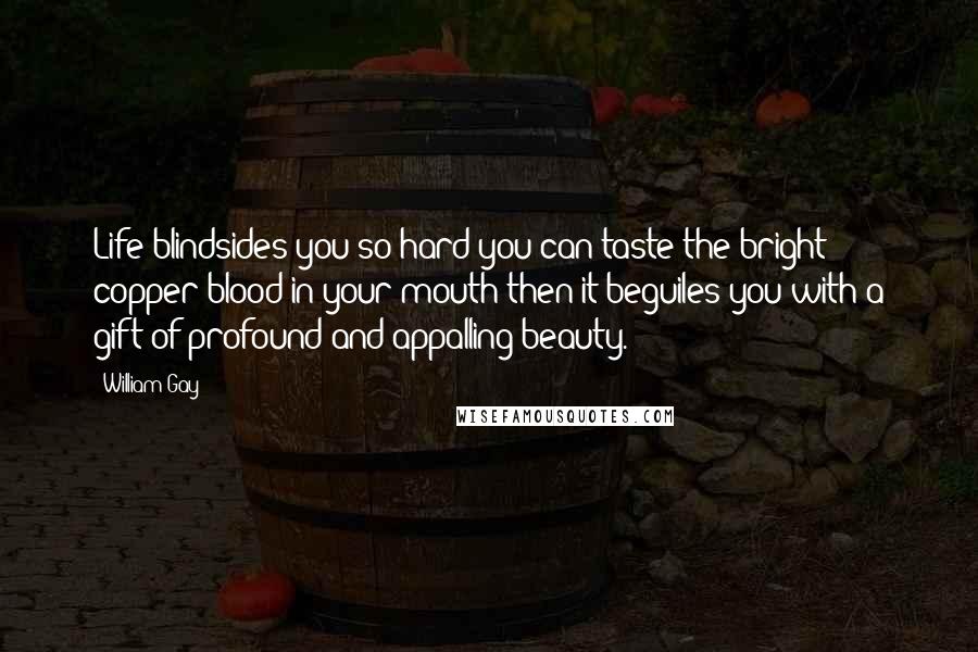 William Gay Quotes: Life blindsides you so hard you can taste the bright copper blood in your mouth then it beguiles you with a gift of profound and appalling beauty.