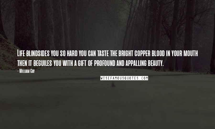 William Gay Quotes: Life blindsides you so hard you can taste the bright copper blood in your mouth then it beguiles you with a gift of profound and appalling beauty.