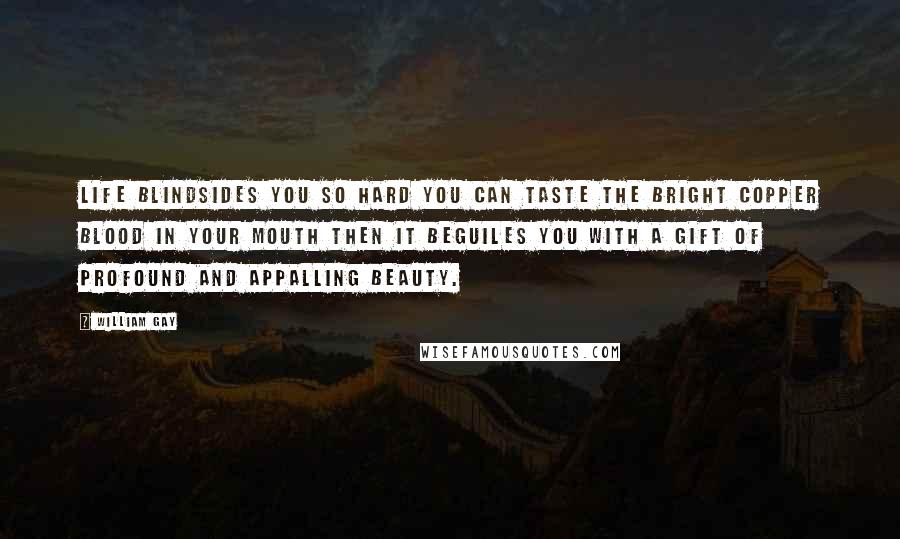 William Gay Quotes: Life blindsides you so hard you can taste the bright copper blood in your mouth then it beguiles you with a gift of profound and appalling beauty.