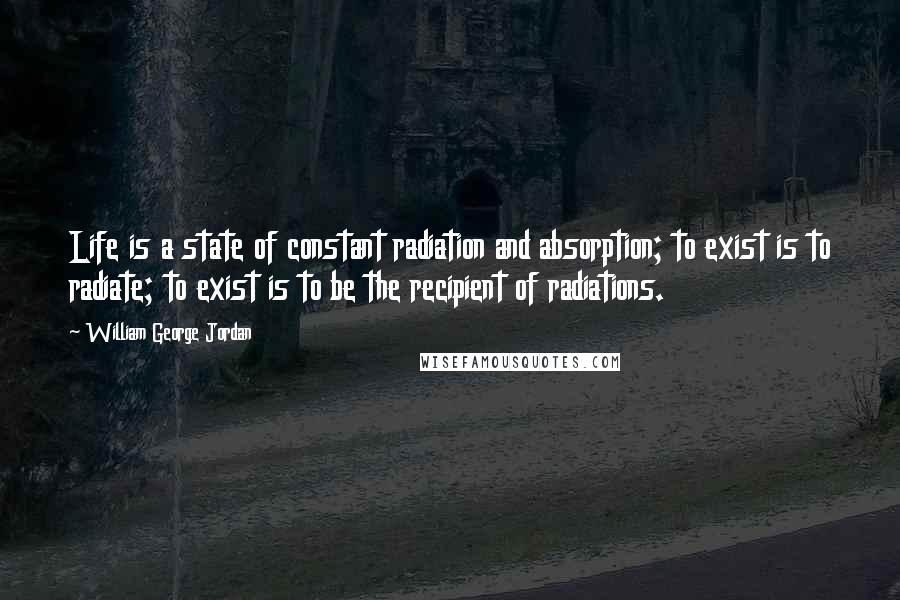 William George Jordan Quotes: Life is a state of constant radiation and absorption; to exist is to radiate; to exist is to be the recipient of radiations.