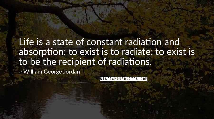 William George Jordan Quotes: Life is a state of constant radiation and absorption; to exist is to radiate; to exist is to be the recipient of radiations.
