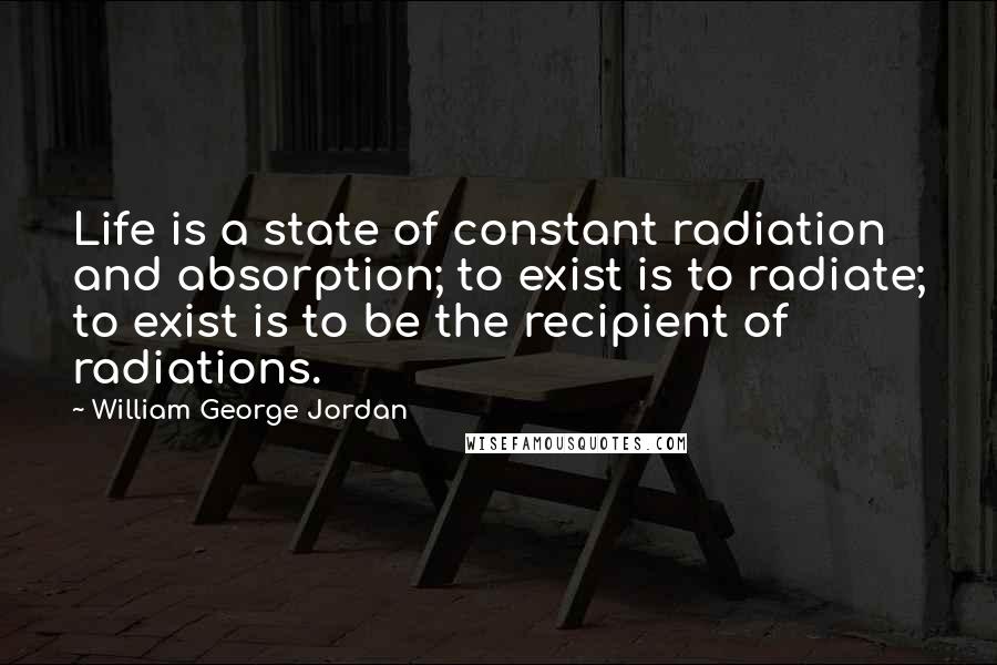 William George Jordan Quotes: Life is a state of constant radiation and absorption; to exist is to radiate; to exist is to be the recipient of radiations.