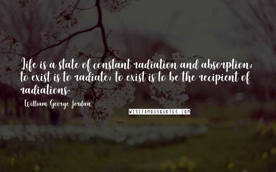 William George Jordan Quotes: Life is a state of constant radiation and absorption; to exist is to radiate; to exist is to be the recipient of radiations.