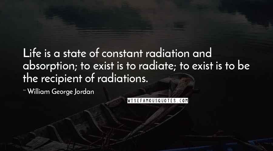 William George Jordan Quotes: Life is a state of constant radiation and absorption; to exist is to radiate; to exist is to be the recipient of radiations.