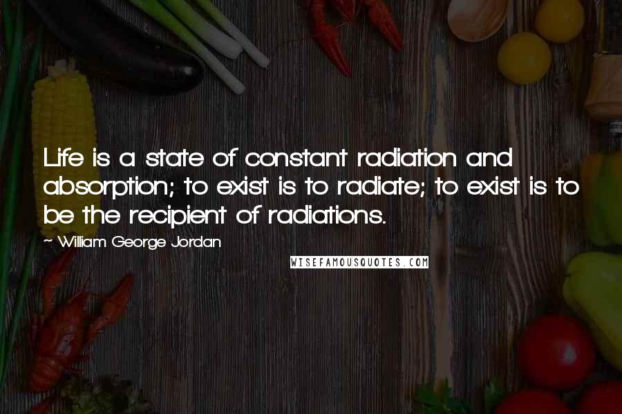 William George Jordan Quotes: Life is a state of constant radiation and absorption; to exist is to radiate; to exist is to be the recipient of radiations.
