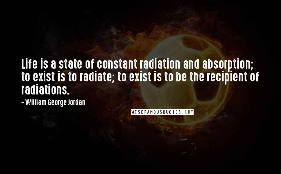 William George Jordan Quotes: Life is a state of constant radiation and absorption; to exist is to radiate; to exist is to be the recipient of radiations.