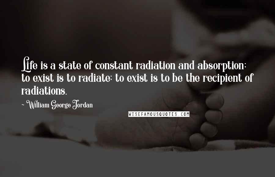 William George Jordan Quotes: Life is a state of constant radiation and absorption; to exist is to radiate; to exist is to be the recipient of radiations.
