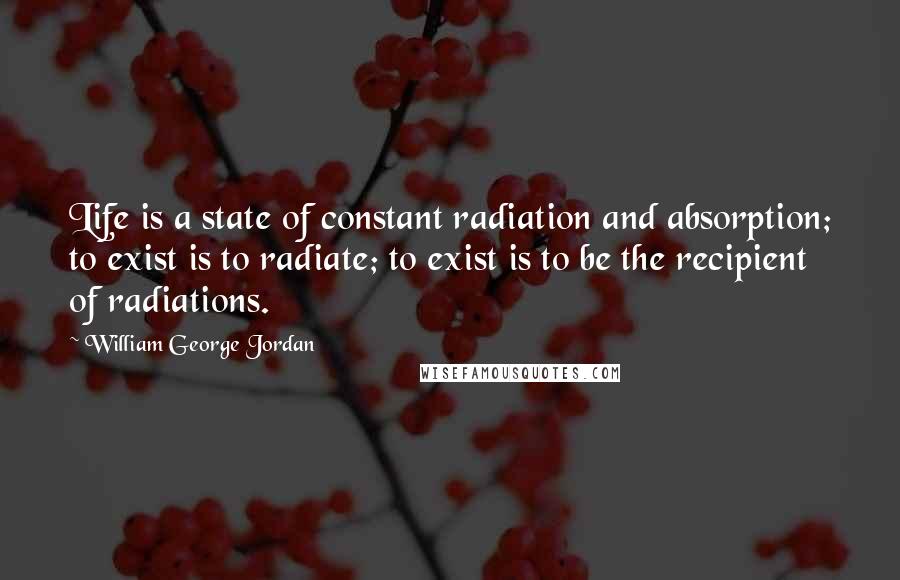 William George Jordan Quotes: Life is a state of constant radiation and absorption; to exist is to radiate; to exist is to be the recipient of radiations.