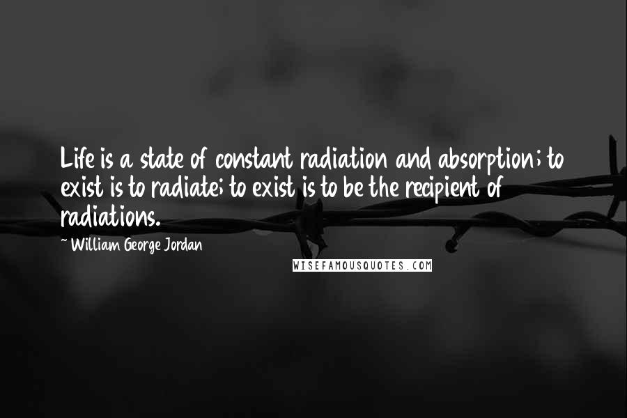 William George Jordan Quotes: Life is a state of constant radiation and absorption; to exist is to radiate; to exist is to be the recipient of radiations.