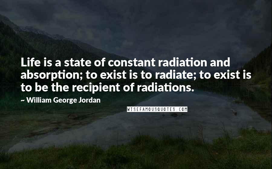William George Jordan Quotes: Life is a state of constant radiation and absorption; to exist is to radiate; to exist is to be the recipient of radiations.