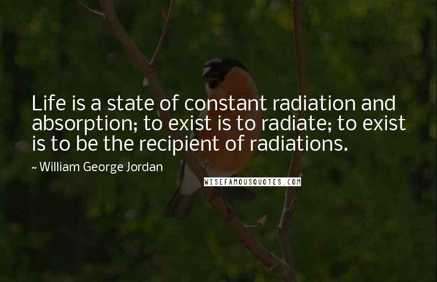 William George Jordan Quotes: Life is a state of constant radiation and absorption; to exist is to radiate; to exist is to be the recipient of radiations.
