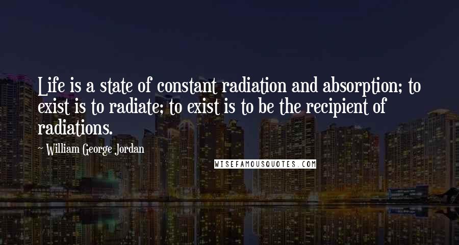 William George Jordan Quotes: Life is a state of constant radiation and absorption; to exist is to radiate; to exist is to be the recipient of radiations.