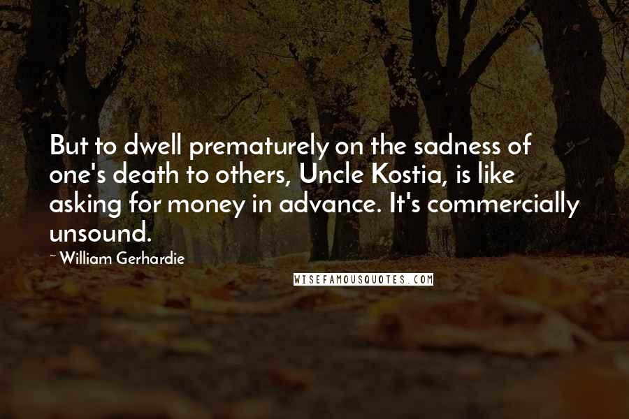 William Gerhardie Quotes: But to dwell prematurely on the sadness of one's death to others, Uncle Kostia, is like asking for money in advance. It's commercially unsound.