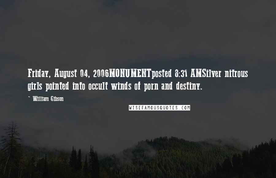 William Gibson Quotes: Friday, August 04, 2006MONUMENTposted 8:31 AMSilver nitrous girls pointed into occult winds of porn and destiny.