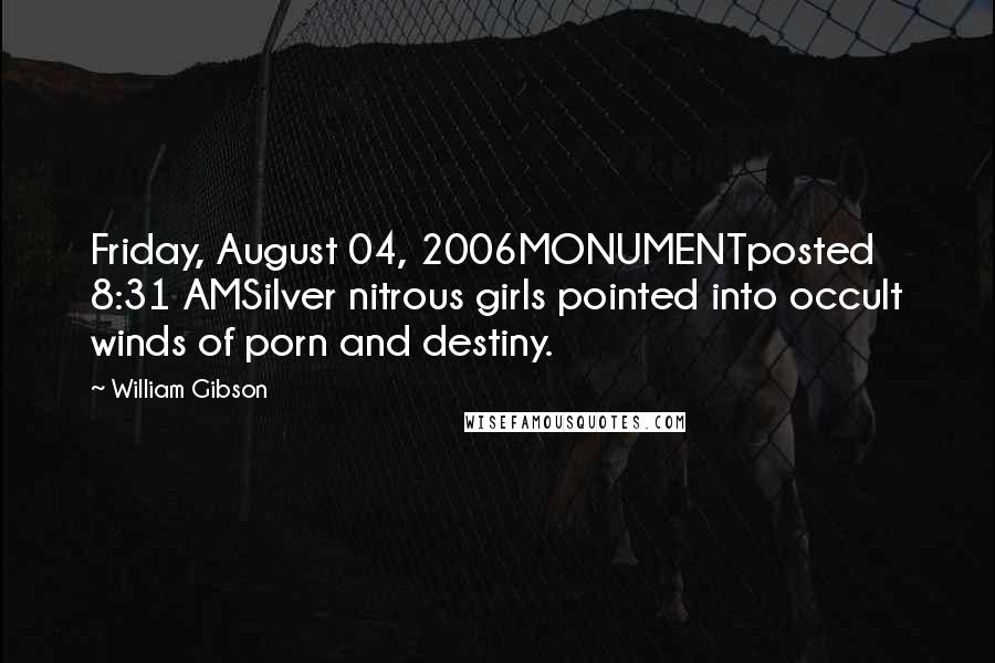 William Gibson Quotes: Friday, August 04, 2006MONUMENTposted 8:31 AMSilver nitrous girls pointed into occult winds of porn and destiny.
