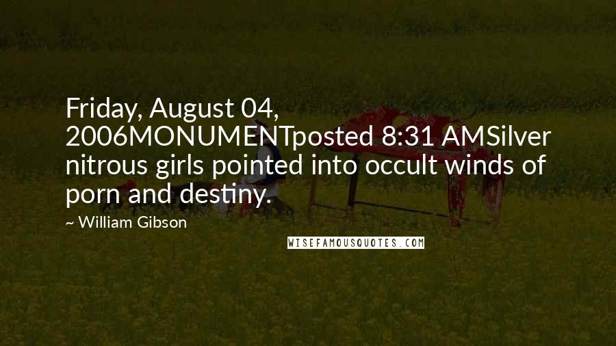 William Gibson Quotes: Friday, August 04, 2006MONUMENTposted 8:31 AMSilver nitrous girls pointed into occult winds of porn and destiny.